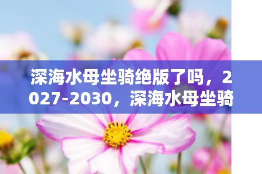 深海水母坐骑绝版了吗,2027-2030,深海水母坐骑的惊天秘密,你竟不知? 深海水母坐骑绝版了吗,2027-2030,深海水母坐骑的惊天秘密,你竟不知?