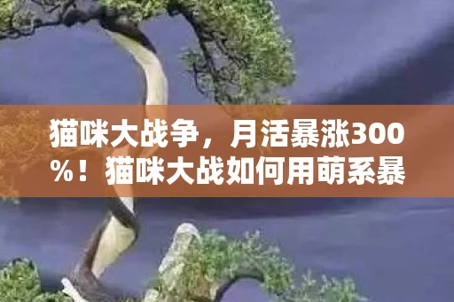 猫咪大战争，月活暴涨300%！猫咪大战如何用萌系暴力撬动Z世代1200亿情感消费新蓝海