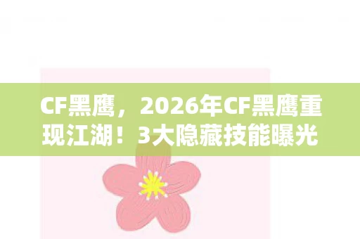 CF黑鹰，2026年CF黑鹰重现江湖！3大隐藏技能曝光，能否再掀战场风云？