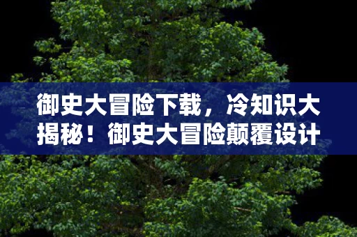 御史大冒险下载,冷知识大揭秘!御史大冒险颠覆设计,让你目瞪口呆! 御史大冒险下载,冷知识大揭秘!御史大冒险颠覆设计,让你目瞪口呆!