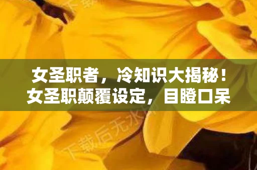 女圣职者,冷知识大揭秘!女圣职颠覆设定,目瞪口呆的隐藏真相竟藏于此! 女圣职者,冷知识大揭秘!女圣职颠覆设定,目瞪口呆的隐藏真相竟藏于此!