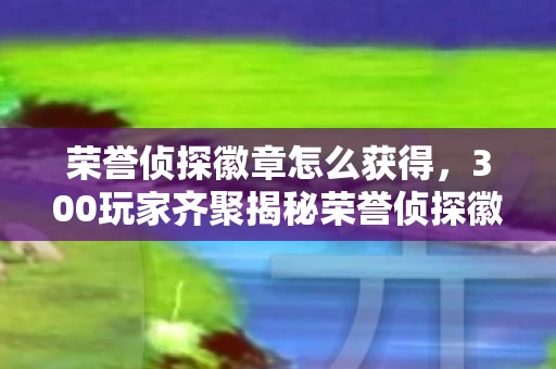 荣誉侦探徽章怎么获得,300玩家齐聚揭秘荣誉侦探徽章疑点,真相揭晓时全员绷不住! 荣誉侦探徽章怎么获得,300玩家齐聚揭秘荣誉侦探徽章疑点,真相揭晓时全员绷不住!