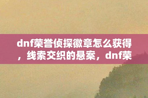 dnf荣誉侦探徽章怎么获得,线索交织的悬案,dnf荣誉侦探徽章背后,隐藏着毛骨悚然的真相 dnf荣誉侦探徽章怎么获得,线索交织的悬案,dnf荣誉侦探徽章背后,隐藏着毛骨悚然的真相