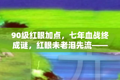 90级红眼加点,七年血战终成谜,红眼未老泪先流——DNF关服前夜独白 90级红眼加点,七年血战终成谜,红眼未老泪先流——DNF关服前夜独白
