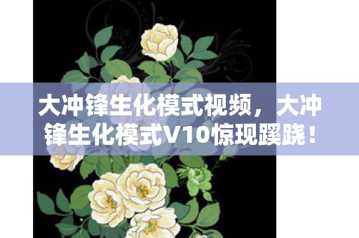 大冲锋生化模式视频,大冲锋生化模式V10惊现蹊跷!老玩家直呼,这波更新太魔幻! 大冲锋生化模式视频,大冲锋生化模式V10惊现蹊跷!老玩家直呼,这波更新太魔幻!