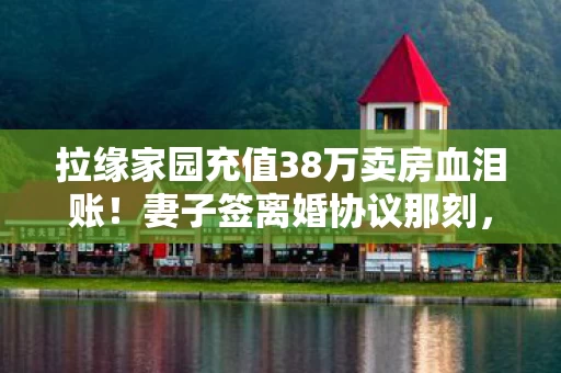 拉缘家园充值38万卖房血泪账!妻子签离婚协议那刻,我腿软了! 拉缘家园充值38万卖房血泪账!妻子签离婚协议那刻,我腿软了!