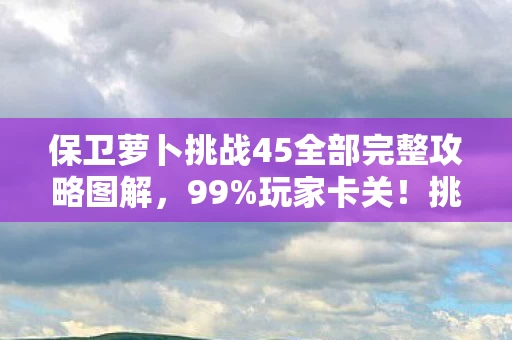 保卫萝卜挑战45全部完整攻略图解，99%玩家卡关！挑战45金萝卜布阵图+3大隐藏机制，错过再等半年！