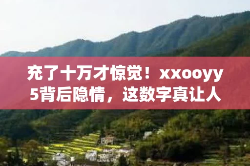 充了十万才惊觉!xxooyy5背后隐情,这数字真让人吓一跳! 充了十万才惊觉!xxooyy5背后隐情,这数字真让人吓一跳!