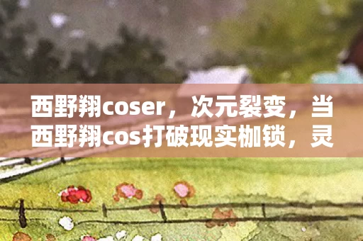 西野翔coser,次元裂变,当西野翔cos打破现实枷锁,灵魂震颤于悖论深渊 西野翔coser,次元裂变,当西野翔cos打破现实枷锁,灵魂震颤于悖论深渊