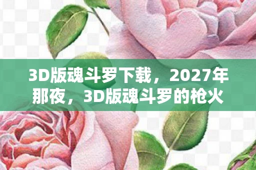 3D版魂斗罗下载，2027年那夜，3D版魂斗罗的枪火里，藏着再也回不去的明天见