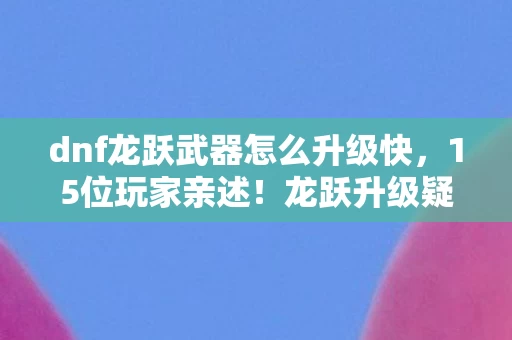 dnf龙跃武器怎么升级快,15位玩家亲述!龙跃升级疑点大揭秘,策划这波操作我绷不住了 dnf龙跃武器怎么升级快,15位玩家亲述!龙跃升级疑点大揭秘,策划这波操作我绷不住了