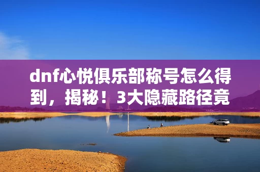 dnf心悦俱乐部称号怎么得到,揭秘!3大隐藏路径竟藏着心悦称号的终极获取密码? dnf心悦俱乐部称号怎么得到,揭秘!3大隐藏路径竟藏着心悦称号的终极获取密码?