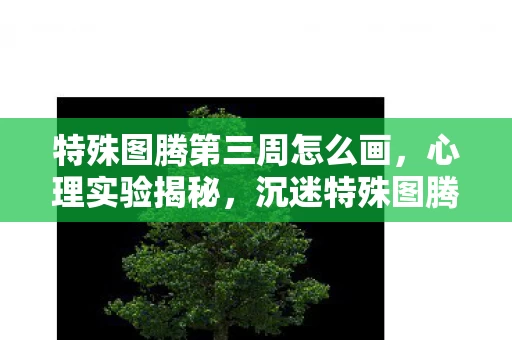 特殊图腾第三周怎么画,心理实验揭秘,沉迷特殊图腾第三周,多巴胺陷阱细思极恐 特殊图腾第三周怎么画,心理实验揭秘,沉迷特殊图腾第三周,多巴胺陷阱细思极恐