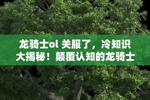 龙骑士ol 关服了,冷知识大揭秘!颠覆认知的龙骑士ol设计,让你目瞪口呆! 龙骑士ol 关服了,冷知识大揭秘!颠覆认知的龙骑士ol设计,让你目瞪口呆!