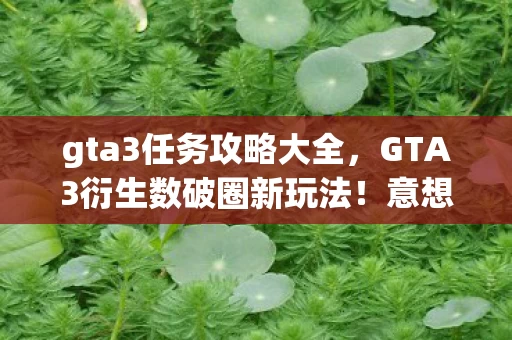 gta3任务攻略大全，GTA3衍生数破圈新玩法！意想不到跨界，从屏幕杀到你妈手机壳！