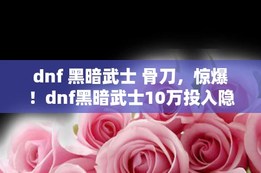 dnf 黑暗武士 骨刀,惊爆!dnf黑暗武士10万投入隐情曝光,真相让人吓一跳! dnf 黑暗武士 骨刀,惊爆!dnf黑暗武士10万投入隐情曝光,真相让人吓一跳!