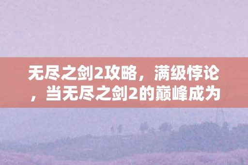 无尽之剑2攻略,满级悖论,当无尽之剑2的巅峰成为现实深渊的灵魂震颤 无尽之剑2攻略,满级悖论,当无尽之剑2的巅峰成为现实深渊的灵魂震颤