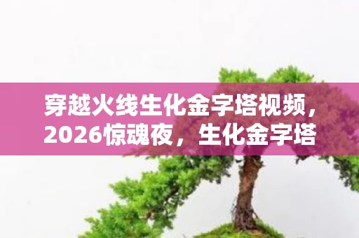 穿越火线生化金字塔视频,2026惊魂夜,生化金字塔的伏笔,谁曾替我扛下生死,鼻子一酸泪满襟 穿越火线生化金字塔视频,2026惊魂夜,生化金字塔的伏笔,谁曾替我扛下生死,鼻子一酸泪满襟
