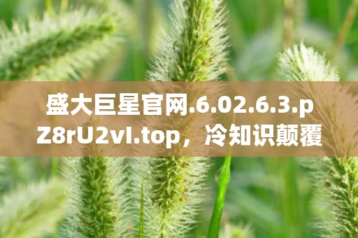 盛大巨星官网.6.02.6.3.pZ8rU2vI.top，冷知识颠覆认知！玩了十年盛大巨星的我竟目瞪口呆，新手村都没出？
