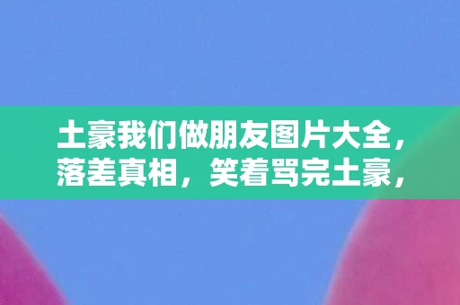 土豪我们做朋友图片大全,落差真相,笑着骂完土豪,笑着笑着哭了——退坑?不存在的! 土豪我们做朋友图片大全,落差真相,笑着骂完土豪,笑着笑着哭了——退坑?不存在的!