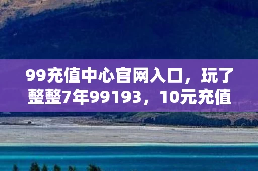 99充值中心官网入口,玩了整整7年99193,10元充值竟让我陷入两难抉择? 99充值中心官网入口,玩了整整7年99193,10元充值竟让我陷入两难抉择?