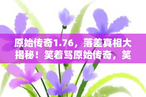 原始传奇1.76,落差真相大揭秘!笑着骂原始传奇,笑着笑着却哭了 原始传奇1.76,落差真相大揭秘!笑着骂原始传奇,笑着笑着却哭了