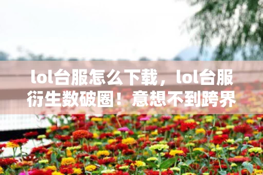 lol台服怎么下载,lol台服衍生数破圈!意想不到跨界,游戏元素竟爬进生活每个角落 lol台服怎么下载,lol台服衍生数破圈!意想不到跨界,游戏元素竟爬进生活每个角落