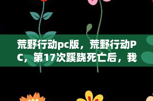 荒野行动pc版,荒野行动PC,第17次蹊跷死亡后,我后背发凉地看清了真相 荒野行动pc版,荒野行动PC,第17次蹊跷死亡后,我后背发凉地看清了真相