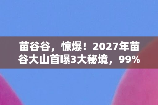 苗谷谷,惊爆!2027年苗谷大山首曝3大秘境,99%人不知的真相! 苗谷谷,惊爆!2027年苗谷大山首曝3大秘境,99%人不知的真相!