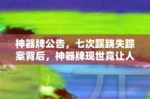 神器牌公告,七次蹊跷失踪案背后,神器牌现世竟让人后背发凉! 神器牌公告,七次蹊跷失踪案背后,神器牌现世竟让人后背发凉!