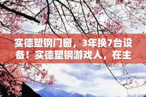 实德塑钢门窗,3年换7台设备!实德塑钢游戏人,在主机与手游间流浪的孤勇者 实德塑钢门窗,3年换7台设备!实德塑钢游戏人,在主机与手游间流浪的孤勇者