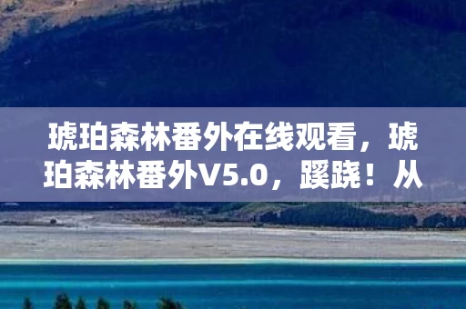 琥珀森林番外在线观看，琥珀森林番外V5.0，蹊跷！从狂欢到沉默的版本进化史