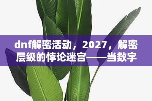 dnf解密活动，2027，解密层级的悖论迷宫——当数字成为囚禁灵魂的镣铐