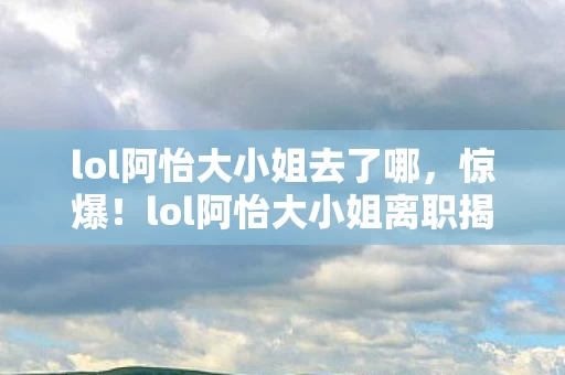 lol阿怡大小姐去了哪，惊爆！lol阿怡大小姐离职揭秘，300万隐情曝光，真相让人吓一跳！