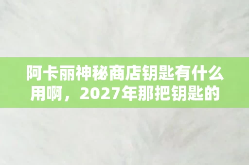 阿卡丽神秘商店钥匙有什么用啊,2027年那把钥匙的伏笔,凌晨三点她说等你,我鼻子一酸 阿卡丽神秘商店钥匙有什么用啊,2027年那把钥匙的伏笔,凌晨三点她说等你,我鼻子一酸