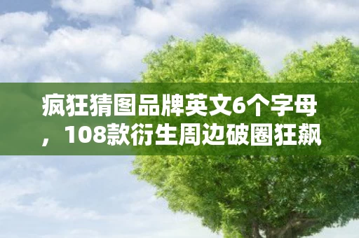 疯狂猜图品牌英文6个字母,108款衍生周边破圈狂飙!游戏IP的意想不到渗透术让我钱包阵亡 疯狂猜图品牌英文6个字母,108款衍生周边破圈狂飙!游戏IP的意想不到渗透术让我钱包阵亡