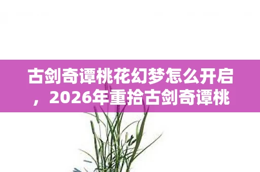 古剑奇谭桃花幻梦怎么开启，2026年重拾古剑奇谭桃花幻梦，伏笔揭开，鼻子一酸忆旧情