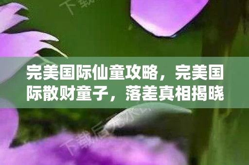 完美国际仙童攻略,完美国际散财童子,落差真相揭晓,笑着笑着,泪水却悄然滑落 完美国际仙童攻略,完美国际散财童子,落差真相揭晓,笑着笑着,泪水却悄然滑落