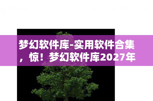 梦幻软件库-实用软件合集，惊！梦幻软件库2027年竟藏100+黑科技，用过的都直呼真香！
