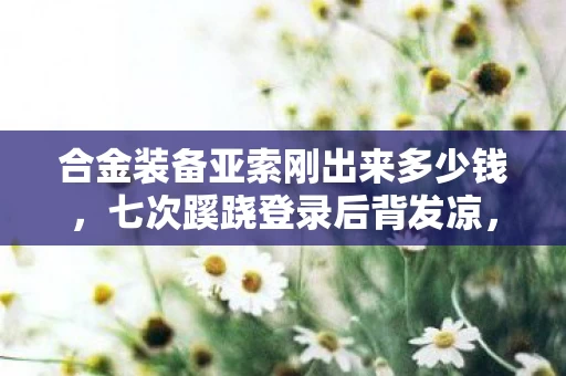 合金装备亚索刚出来多少钱，七次蹊跷登录后背发凉，我在合金亚索里躲了十年