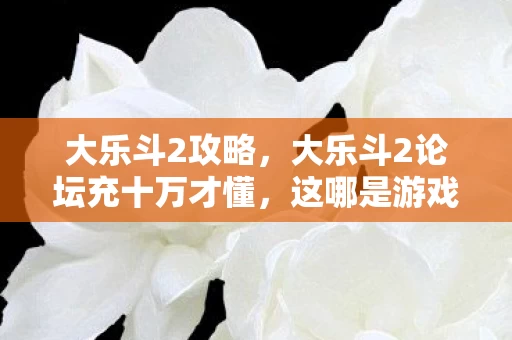大乐斗2攻略,大乐斗2论坛充十万才懂,这哪是游戏?是拿我钱包当祭品的隐情大揭秘,吓一跳! 大乐斗2攻略,大乐斗2论坛充十万才懂,这哪是游戏?是拿我钱包当祭品的隐情大揭秘,吓一跳!
