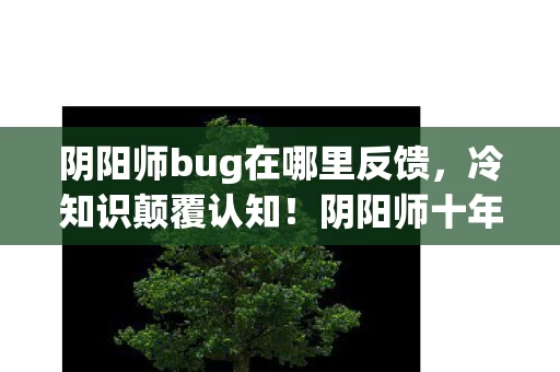 阴阳师bug在哪里反馈,冷知识颠覆认知!阴阳师十年老玩家竟被这些bug目瞪口呆 阴阳师bug在哪里反馈,冷知识颠覆认知!阴阳师十年老玩家竟被这些bug目瞪口呆