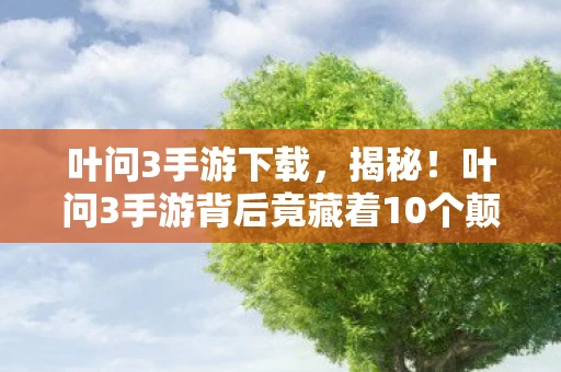 叶问3手游下载，揭秘！叶问3手游背后竟藏着10个颠覆想象的制作秘密！