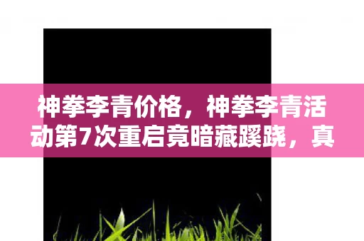 神拳李青价格,神拳李青活动第7次重启竟暗藏蹊跷,真相揭晓后背发凉! 神拳李青价格,神拳李青活动第7次重启竟暗藏蹊跷,真相揭晓后背发凉!