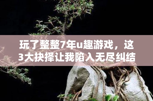 玩了整整7年u趣游戏,这3大抉择让我陷入无尽纠结! 玩了整整7年u趣游戏,这3大抉择让我陷入无尽纠结!