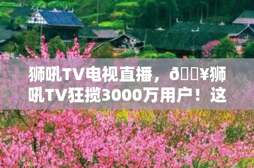 狮吼TV电视直播,🔥狮吼TV狂揽3000万用户!这波沉浸式体验让我爽到尖叫! 狮吼TV电视直播,🔥狮吼TV狂揽3000万用户!这波沉浸式体验让我爽到尖叫!