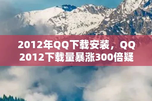 2012年QQ下载安装,QQ2012下载量暴涨300倍疑云,资本暗战下的流量狂欢,玩家心寒真相 2012年QQ下载安装,QQ2012下载量暴涨300倍疑云,资本暗战下的流量狂欢,玩家心寒真相