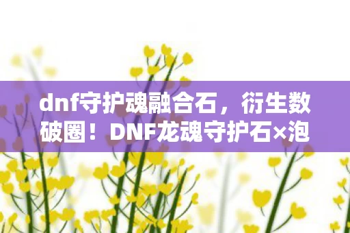 dnf守护魂融合石,衍生数破圈!DNF龙魂守护石×泡面碗,这波意想不到的联动我直接跪了! dnf守护魂融合石,衍生数破圈!DNF龙魂守护石×泡面碗,这波意想不到的联动我直接跪了!