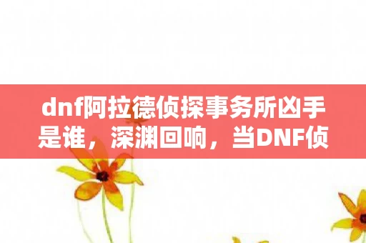 dnf阿拉德侦探事务所凶手是谁,深渊回响,当DNF侦探揭开自由选择的悖论,灵魂震颤于2026的宿命牢笼 dnf阿拉德侦探事务所凶手是谁,深渊回响,当DNF侦探揭开自由选择的悖论,灵魂震颤于2026的宿命牢笼