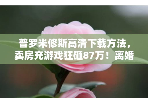 普罗米修斯高清下载方法,卖房充游戏狂砸87万!离婚协议藏惊天隐情,妻子看完吓一跳! 普罗米修斯高清下载方法,卖房充游戏狂砸87万!离婚协议藏惊天隐情,妻子看完吓一跳!